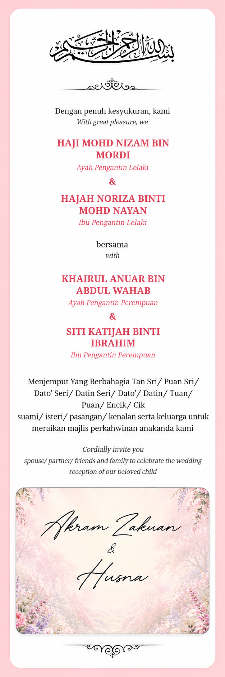 Dengan penuh kesyukuran, Haji Mohd Nizam Bin Mordi dan Hajah Noriza Binti Mohd Nayan bersama Khairul Anuar Bin Abdul Wahab dan Siti Katijah Binti Ibrahim menjemput anda meraikan perkahwinan Akram Zakuan dan Husna.